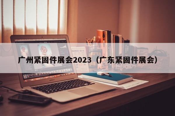 广州紧固件展会2023（广东紧固件展会）