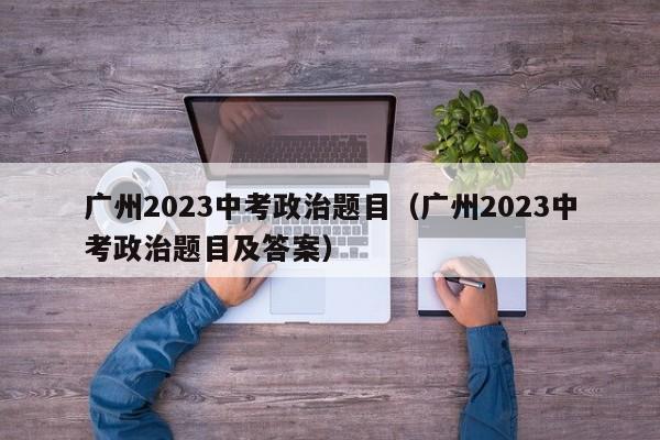 广州2023中考政治题目（广州2023中考政治题目及答案）