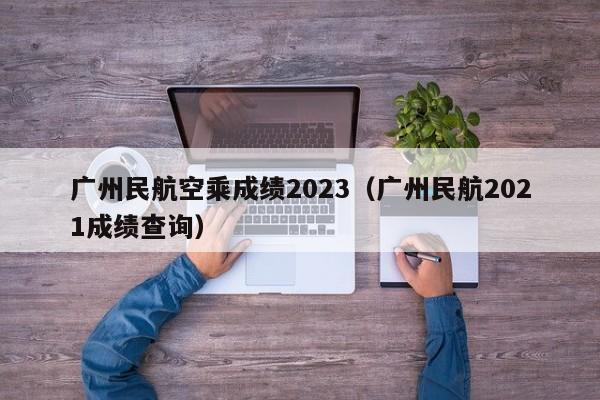 广州民航空乘成绩2023（广州民航2021成绩查询）