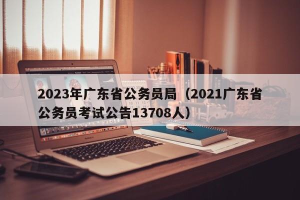 2023年广东省公务员局（2021广东省公务员考试公告13708人）