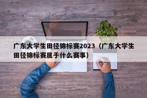 广东大学生田径锦标赛2023（广东大学生田径锦标赛属于什么赛事）