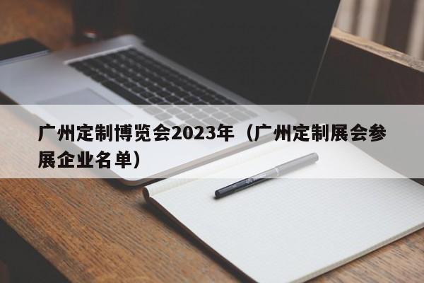 广州定制博览会2023年（广州定制展会参展企业名单）