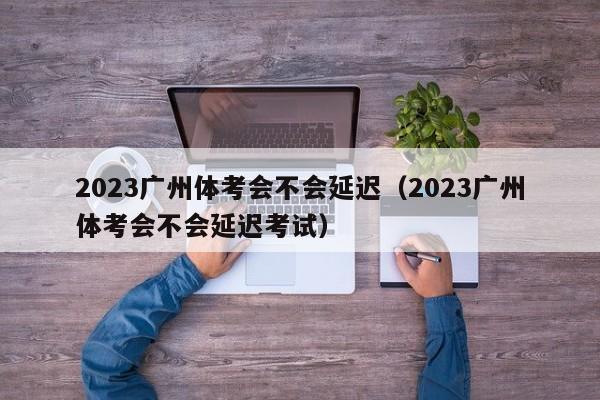 2023广州体考会不会延迟（2023广州体考会不会延迟考试）