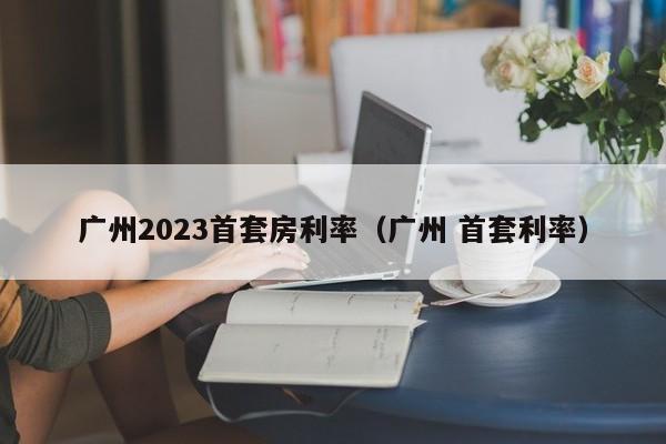 广州2023首套房利率（广州 首套利率）