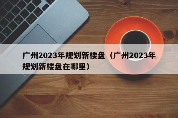 广州2023年规划新楼盘（广州2023年规划新楼盘在哪里）