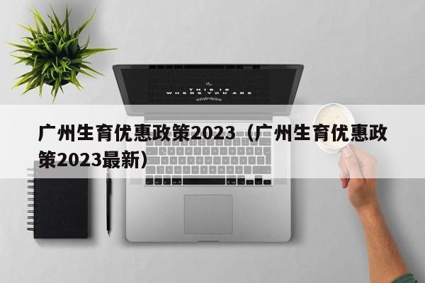 广州生育优惠政策2023（广州生育优惠政策2023最新）