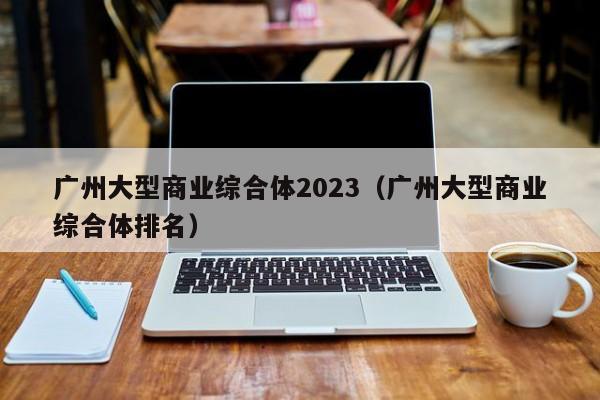 广州大型商业综合体2023（广州大型商业综合体排名）