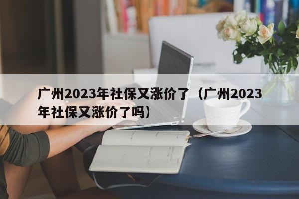 广州2023年社保又涨价了（广州2023年社保又涨价了吗）