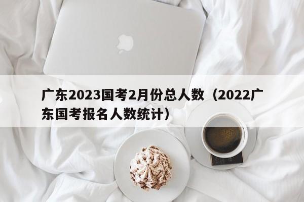 广东2023国考2月份总人数（2022广东国考报名人数统计）