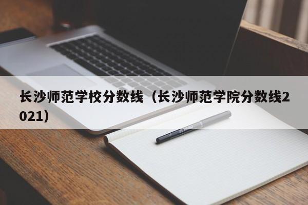 长沙师范学校分数线（长沙师范学院分数线2021）