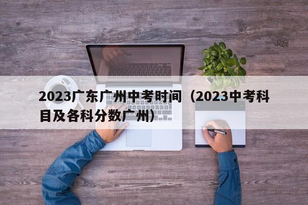 2023广东广州中考时间（2023中考科目及各科分数广州）